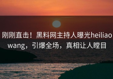 刚刚直击！黑料网主持人曝光heiliaowang，引爆全场，真相让人瞠目
