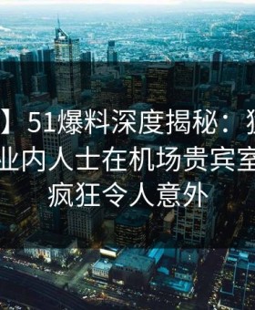 【震惊】51爆料深度揭秘：猛料风波背后，业内人士在机场贵宾室的角色疯狂令人意外