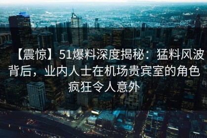 【震惊】51爆料深度揭秘：猛料风波背后，业内人士在机场贵宾室的角色疯狂令人意外