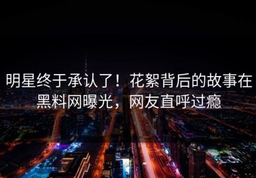 明星终于承认了！花絮背后的故事在黑料网曝光，网友直呼过瘾