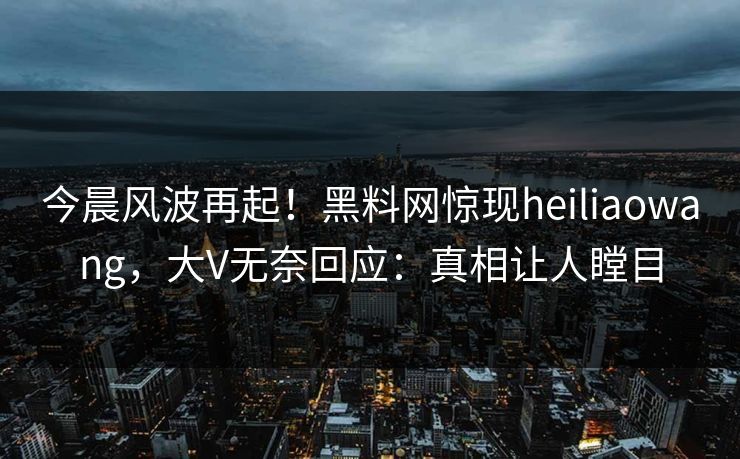 今晨风波再起！黑料网惊现heiliaowang，大V无奈回应：真相让人瞠目