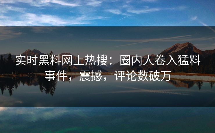 实时黑料网上热搜：圈内人卷入猛料事件，震撼，评论数破万