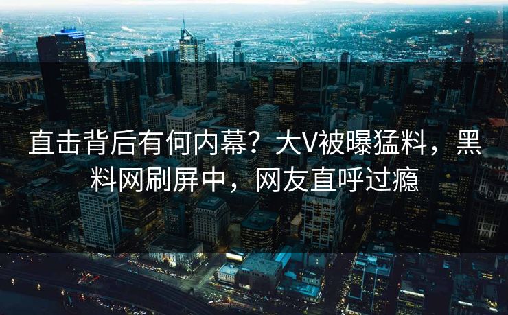 直击背后有何内幕？大V被曝猛料，黑料网刷屏中，网友直呼过瘾
