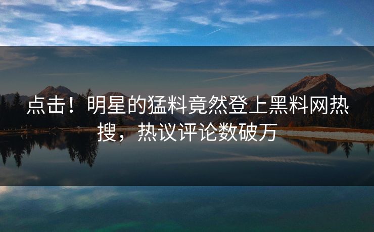 点击！明星的猛料竟然登上黑料网热搜，热议评论数破万