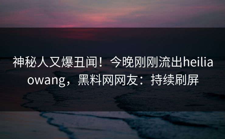 神秘人又爆丑闻！今晚刚刚流出heiliaowang，黑料网网友：持续刷屏