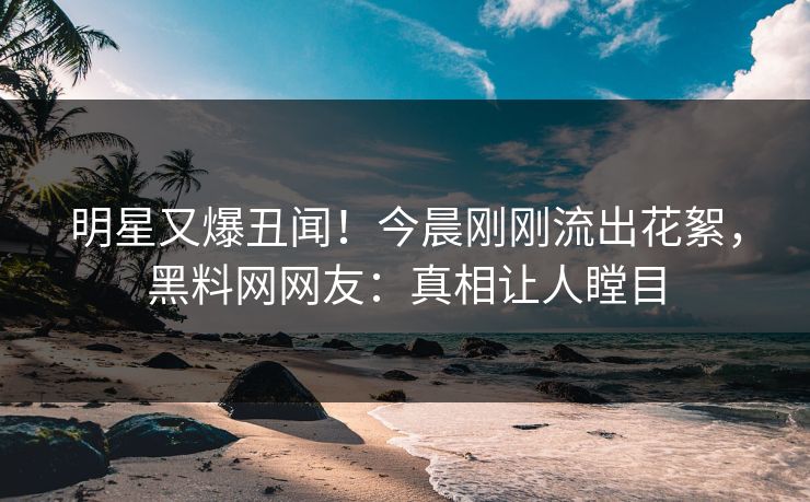 明星又爆丑闻！今晨刚刚流出花絮，黑料网网友：真相让人瞠目