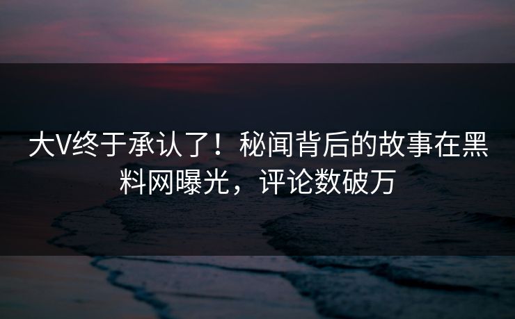 大V终于承认了！秘闻背后的故事在黑料网曝光，评论数破万