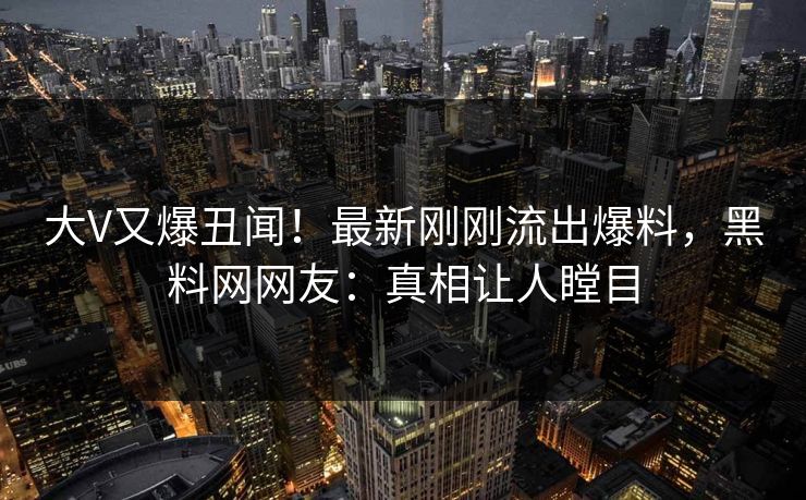 大V又爆丑闻！最新刚刚流出爆料，黑料网网友：真相让人瞠目