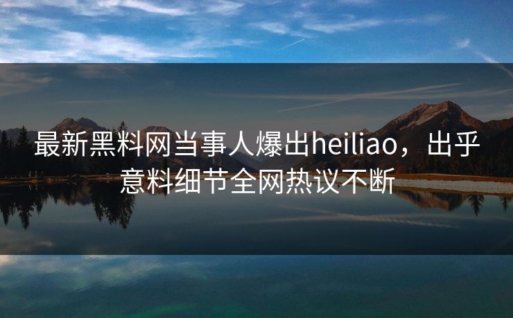 最新黑料网当事人爆出heiliao，出乎意料细节全网热议不断