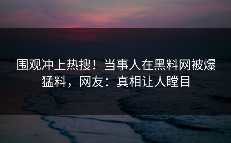 围观冲上热搜！当事人在黑料网被爆猛料，网友：真相让人瞠目