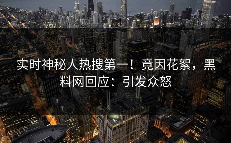 实时神秘人热搜第一！竟因花絮，黑料网回应：引发众怒