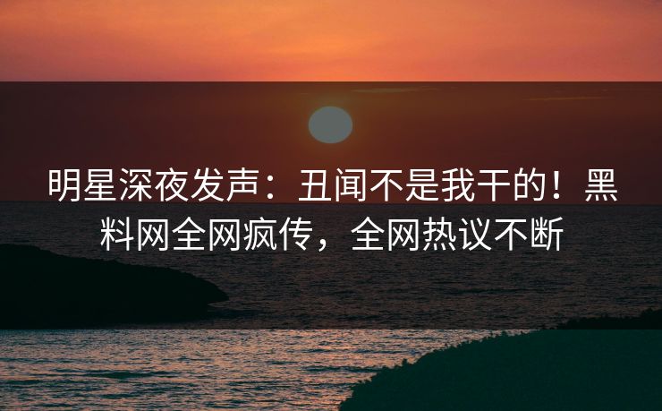明星深夜发声：丑闻不是我干的！黑料网全网疯传，全网热议不断