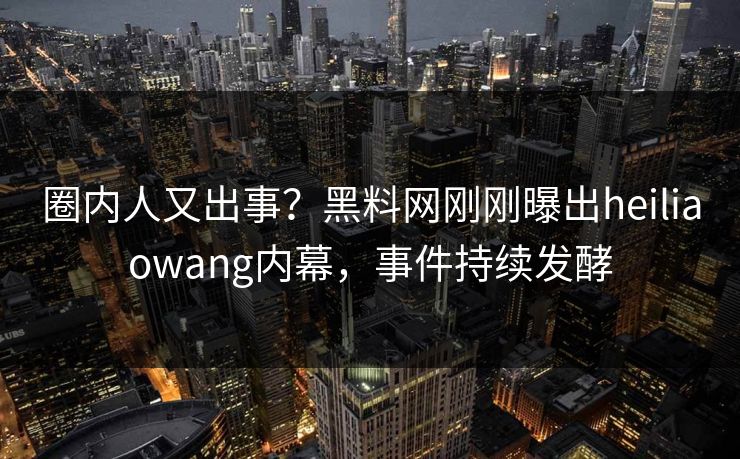 圈内人又出事？黑料网刚刚曝出heiliaowang内幕，事件持续发酵