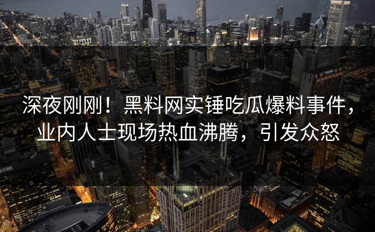 深夜刚刚！黑料网实锤吃瓜爆料事件，业内人士现场热血沸腾，引发众怒
