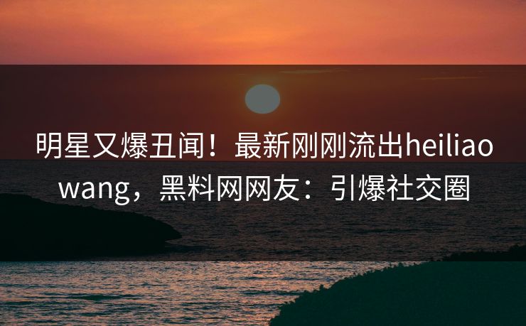 明星又爆丑闻！最新刚刚流出heiliaowang，黑料网网友：引爆社交圈