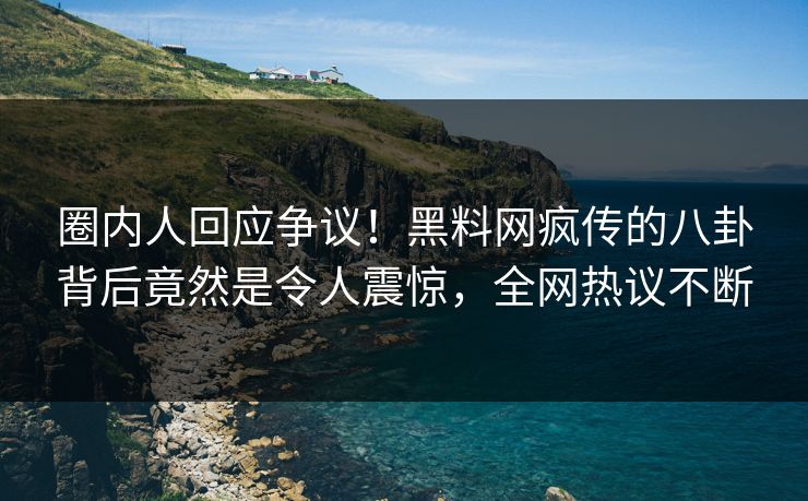 圈内人回应争议！黑料网疯传的八卦背后竟然是令人震惊，全网热议不断