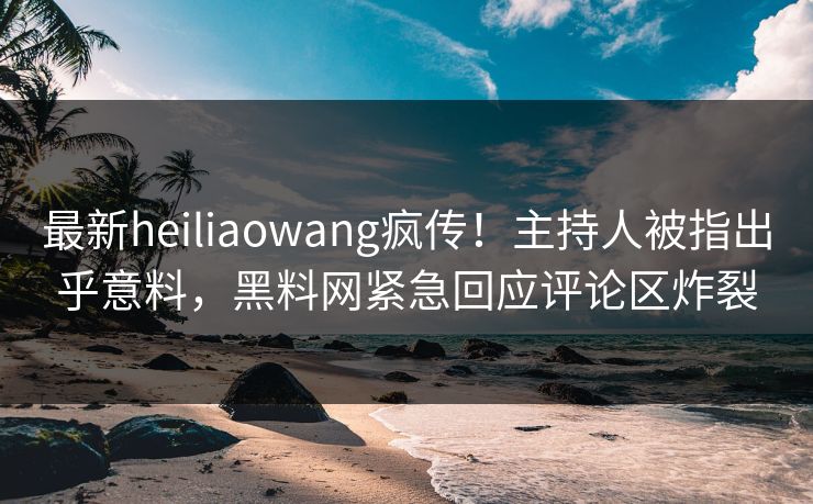 最新heiliaowang疯传！主持人被指出乎意料，黑料网紧急回应评论区炸裂