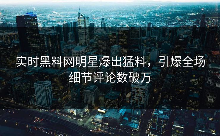 实时黑料网明星爆出猛料，引爆全场细节评论数破万