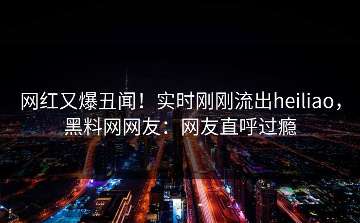网红又爆丑闻!实时刚刚流出heiliao,黑料网网友:网友直呼过瘾 网红又爆丑闻!实时刚刚流出heiliao,黑料网网友:网友直呼过瘾