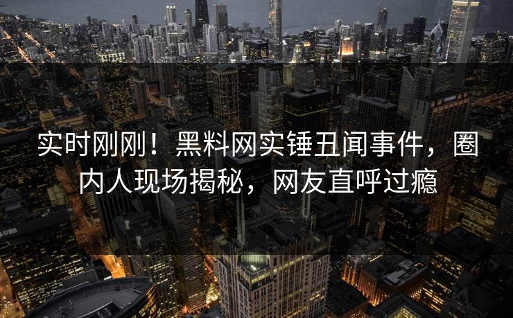 实时刚刚！黑料网实锤丑闻事件，圈内人现场揭秘，网友直呼过瘾