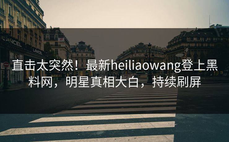 直击太突然！最新heiliaowang登上黑料网，明星真相大白，持续刷屏