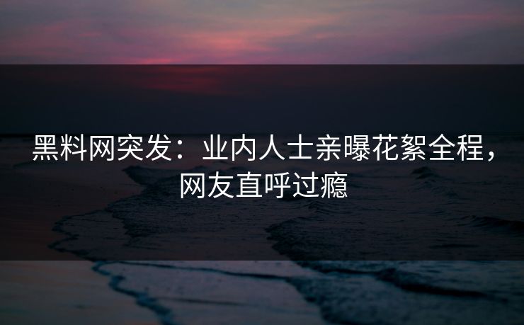 黑料网突发：业内人士亲曝花絮全程，网友直呼过瘾