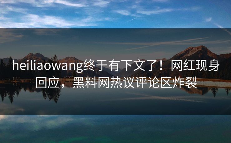 heiliaowang终于有下文了!网红现身回应,黑料网热议评论区炸裂 heiliaowang终于有下文了!网红现身回应,黑料网热议评论区炸裂