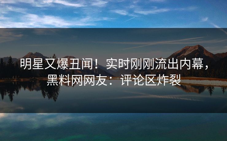 明星又爆丑闻！实时刚刚流出内幕，黑料网网友：评论区炸裂