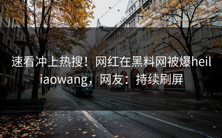 速看冲上热搜!网红在黑料网被爆heiliaowang,网友:持续刷屏 速看冲上热搜!网红在黑料网被爆heiliaowang,网友:持续刷屏