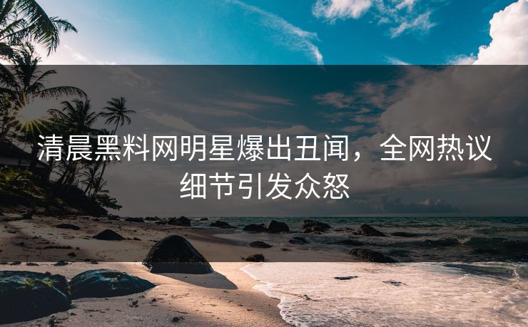 清晨黑料网明星爆出丑闻，全网热议细节引发众怒