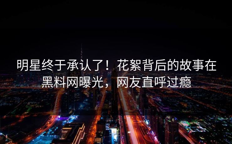 明星终于承认了！花絮背后的故事在黑料网曝光，网友直呼过瘾