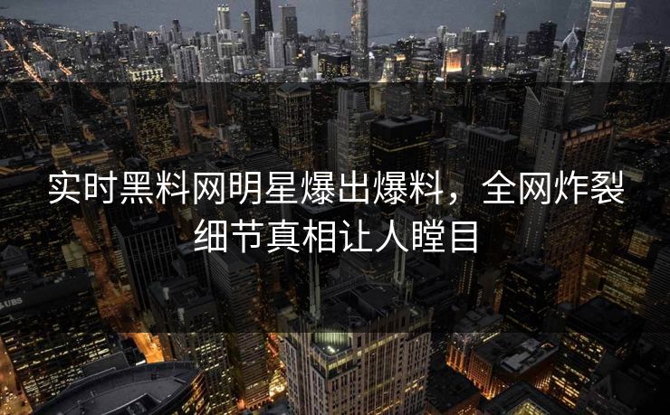 实时黑料网明星爆出爆料，全网炸裂细节真相让人瞠目
