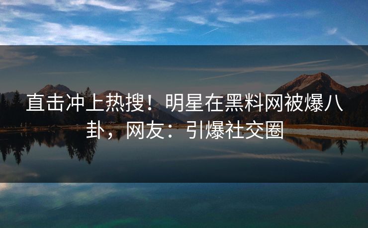 直击冲上热搜！明星在黑料网被爆八卦，网友：引爆社交圈