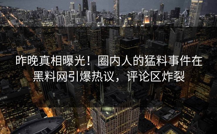 昨晚真相曝光!圈内人的猛料事件在黑料网引爆热议,评论区炸裂 昨晚真相曝光!圈内人的猛料事件在黑料网引爆热议,评论区炸裂