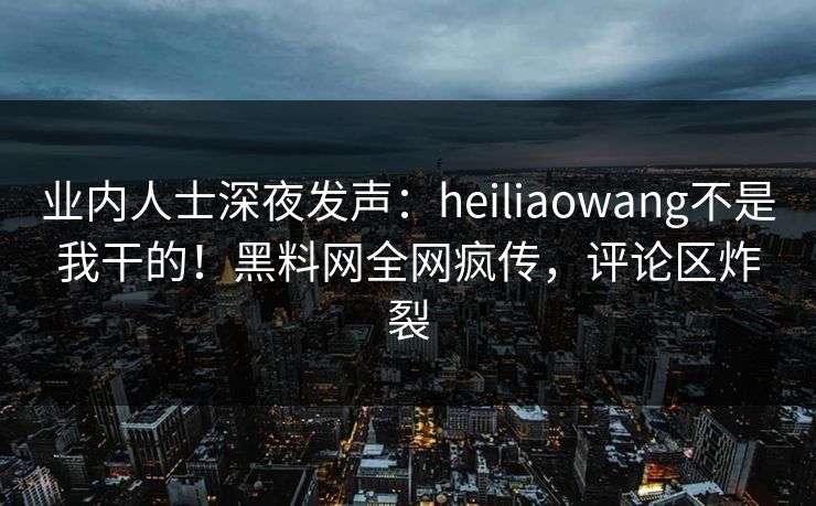 业内人士深夜发声：heiliaowang不是我干的！黑料网全网疯传，评论区炸裂