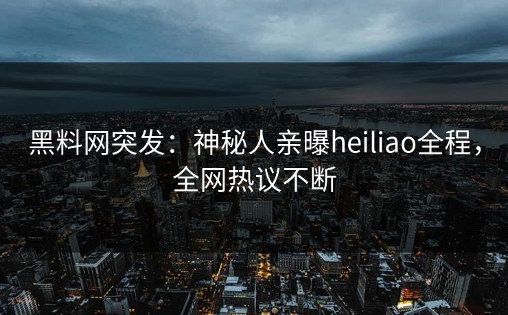 黑料网突发：神秘人亲曝heiliao全程，全网热议不断