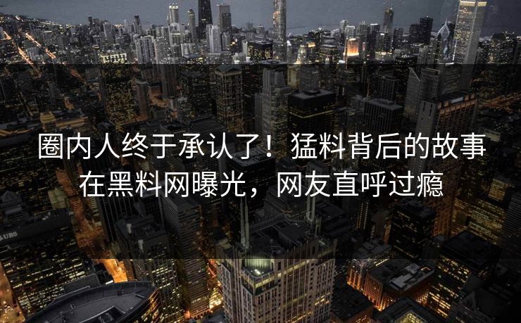 圈内人终于承认了！猛料背后的故事在黑料网曝光，网友直呼过瘾