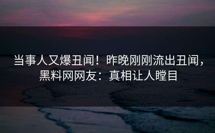 当事人又爆丑闻！昨晚刚刚流出丑闻，黑料网网友：真相让人瞠目