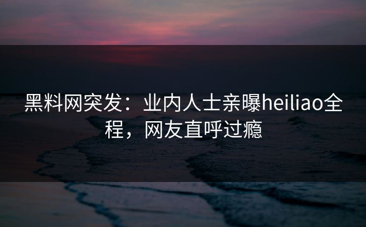 黑料网突发：业内人士亲曝heiliao全程，网友直呼过瘾