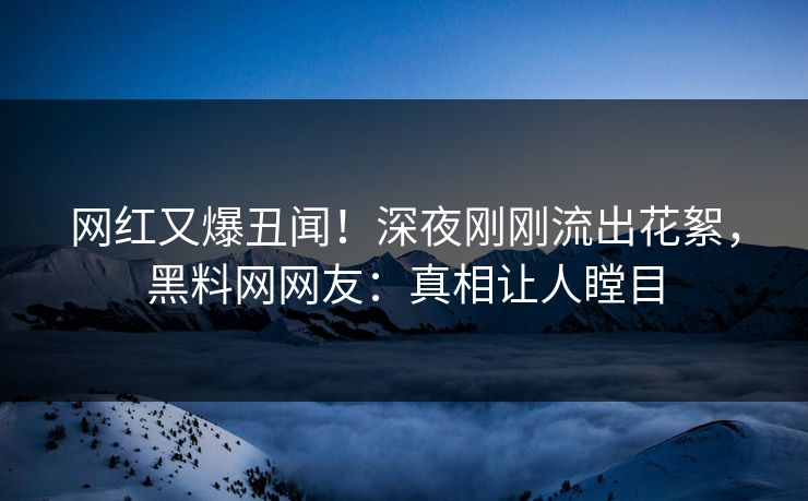 网红又爆丑闻!深夜刚刚流出花絮,黑料网网友:真相让人瞠目 网红又爆丑闻!深夜刚刚流出花絮,黑料网网友:真相让人瞠目