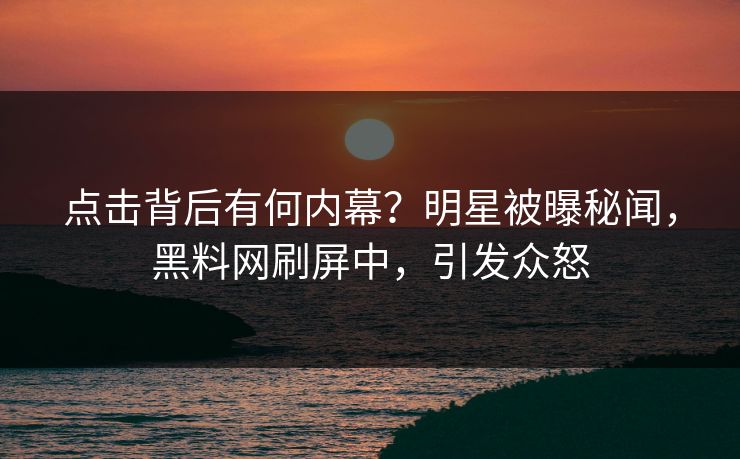 点击背后有何内幕？明星被曝秘闻，黑料网刷屏中，引发众怒