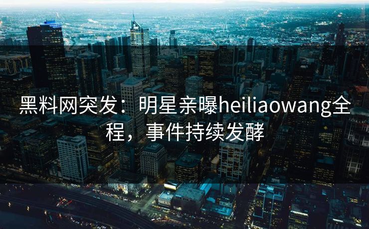 黑料网突发：明星亲曝heiliaowang全程，事件持续发酵