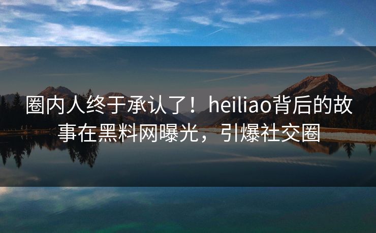 圈内人终于承认了！heiliao背后的故事在黑料网曝光，引爆社交圈