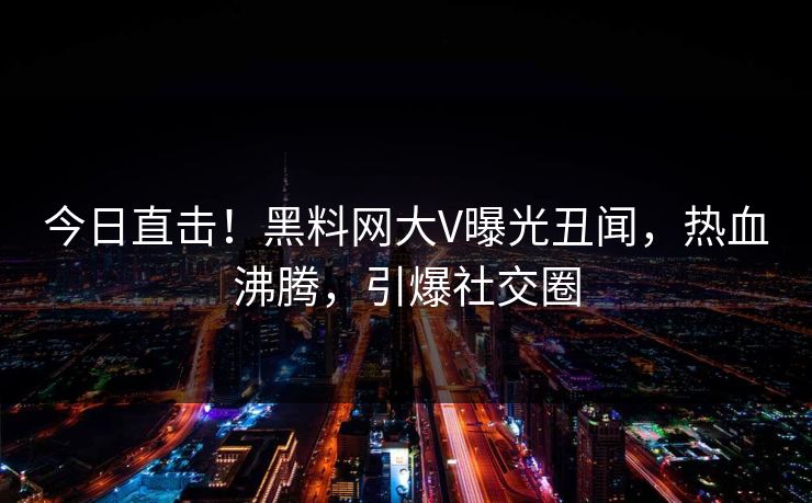 今日直击！黑料网大V曝光丑闻，热血沸腾，引爆社交圈
