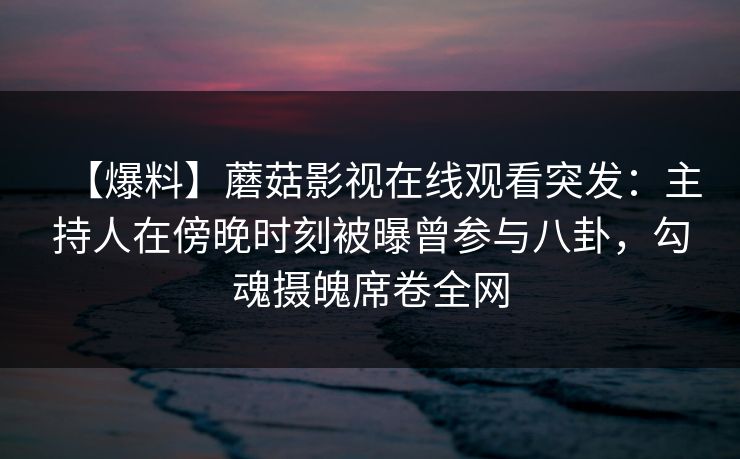 【爆料】蘑菇影视在线观看突发：主持人在傍晚时刻被曝曾参与八卦，勾魂摄魄席卷全网