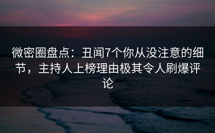 微密圈盘点：丑闻7个你从没注意的细节，主持人上榜理由极其令人刷爆评论
