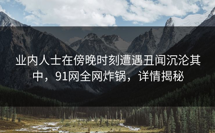 业内人士在傍晚时刻遭遇丑闻沉沦其中,91网全网炸锅,详情揭秘 业内人士在傍晚时刻遭遇丑闻沉沦其中,91网全网炸锅,详情揭秘