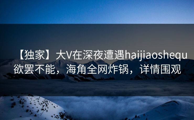 【独家】大V在深夜遭遇haijiaoshequ欲罢不能，海角全网炸锅，详情围观