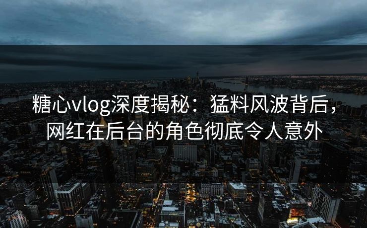 糖心vlog深度揭秘：猛料风波背后，网红在后台的角色彻底令人意外