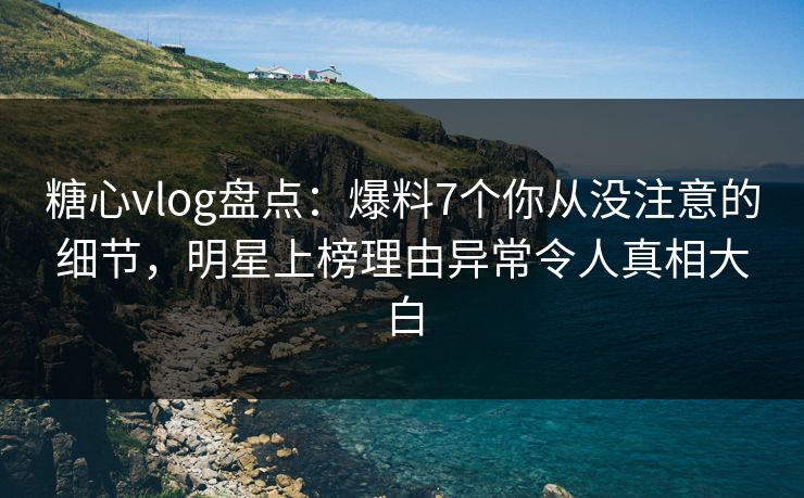 糖心vlog盘点：爆料7个你从没注意的细节，明星上榜理由异常令人真相大白